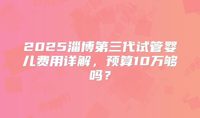 2025淄博第三代试管婴儿费用详解,预算10万够吗?