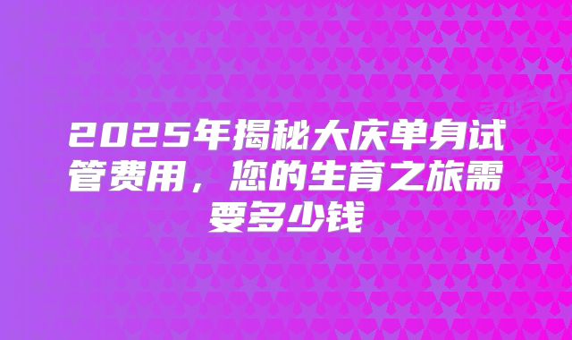 2025年揭秘大庆单身试管费用，您的生育之旅需要多少钱
