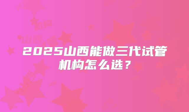 2025山西能做三代试管机构怎么选？