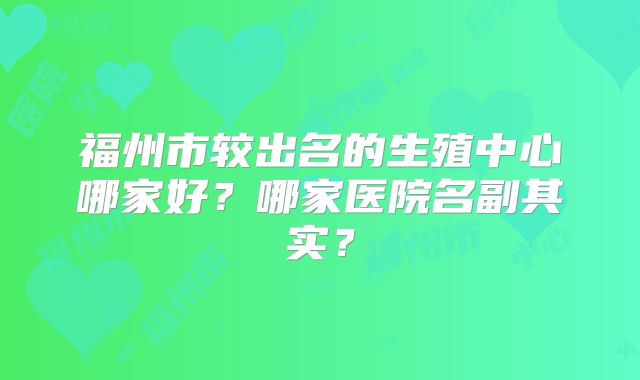 福州市较出名的生殖中心哪家好？哪家医院名副其实？