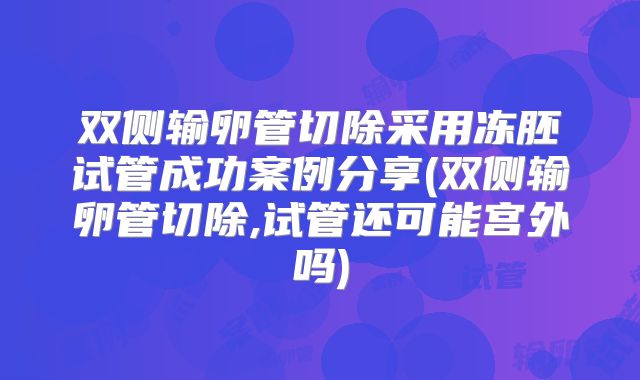 双侧输卵管切除采用冻胚试管成功案例分享(双侧输卵管切除,试管还可能宫外吗)