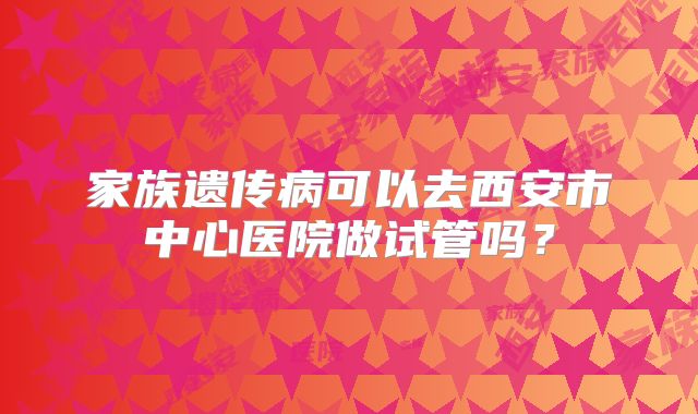 家族遗传病可以去西安市中心医院做试管吗？