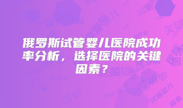 俄罗斯试管婴儿医院成功率分析，选择医院的关键因素？