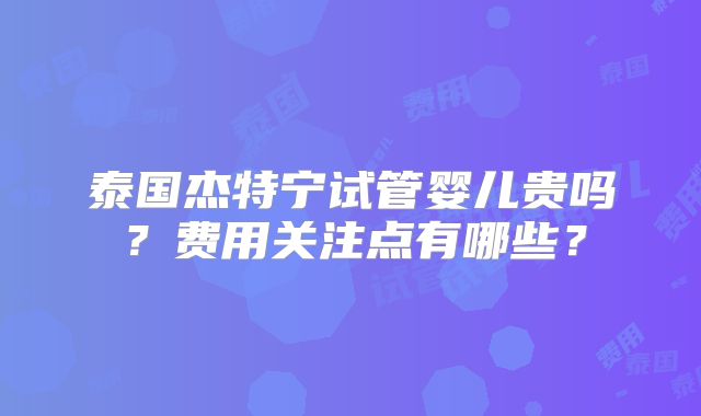 泰国杰特宁试管婴儿贵吗？费用关注点有哪些？