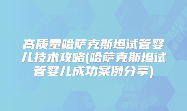 高质量哈萨克斯坦试管婴儿技术攻略(哈萨克斯坦试管婴儿成功案例分享)
