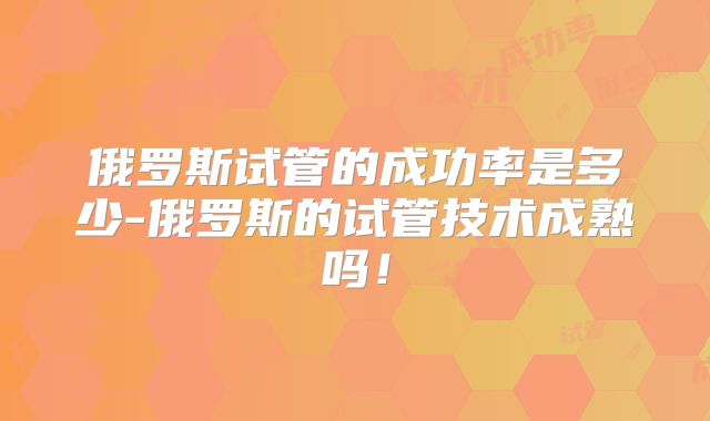 俄罗斯试管的成功率是多少-俄罗斯的试管技术成熟吗!