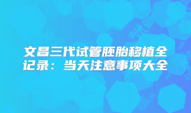 文昌三代试管胚胎移植全记录：当天注意事项大全