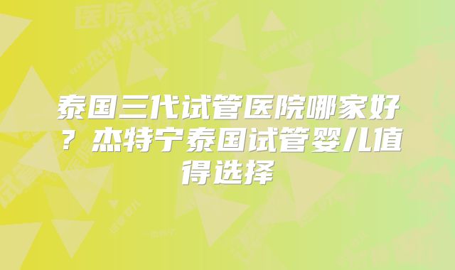 泰国三代试管医院哪家好？杰特宁泰国试管婴儿值得选择