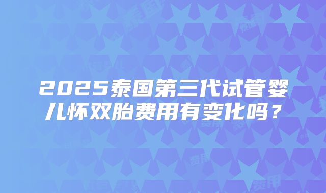 2025泰国第三代试管婴儿怀双胎费用有变化吗？