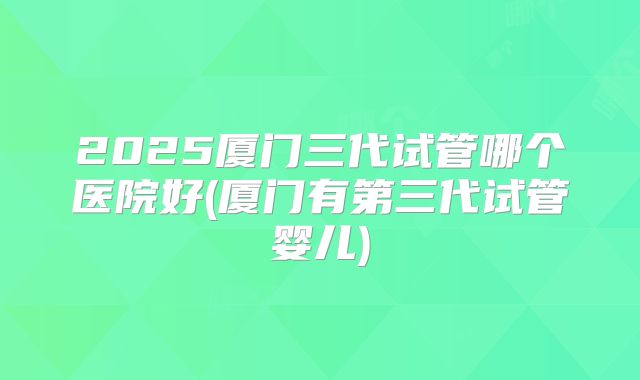 2025厦门三代试管哪个医院好(厦门有第三代试管婴儿)