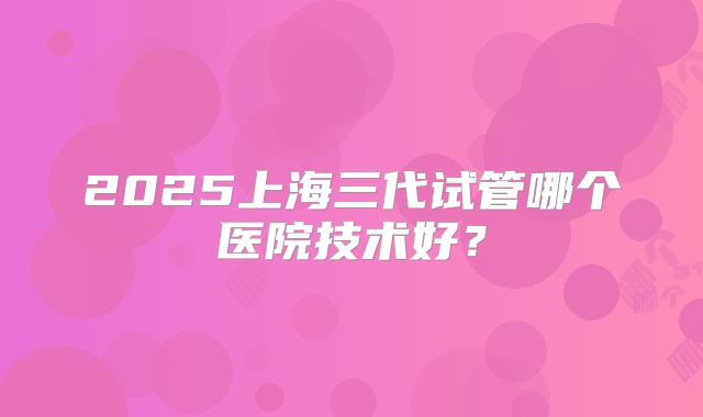 2025上海三代试管哪个医院技术好？
