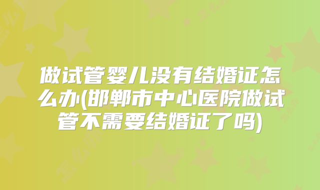 做试管婴儿没有结婚证怎么办(邯郸市中心医院做试管不需要结婚证了吗)