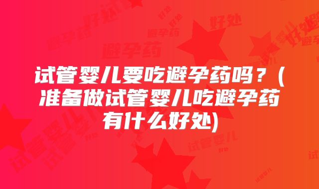 试管婴儿要吃避孕药吗？(准备做试管婴儿吃避孕药有什么好处)