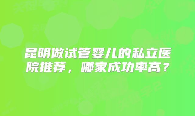 昆明做试管婴儿的私立医院推荐，哪家成功率高？