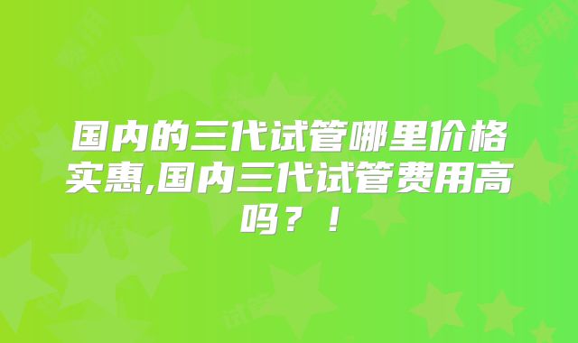 国内的三代试管哪里价格实惠,国内三代试管费用高吗?!