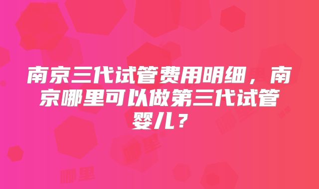 南京三代试管费用明细,南京哪里可以做第三代试管婴儿?