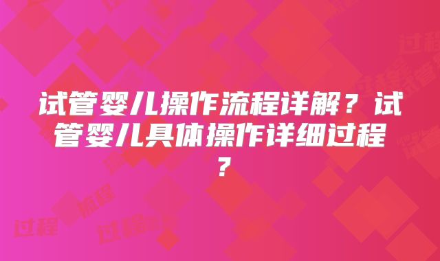 试管婴儿操作流程详解？试管婴儿具体操作详细过程？