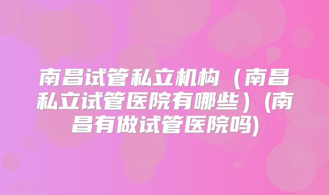 南昌试管私立机构（南昌私立试管医院有哪些）(南昌有做试管医院吗)