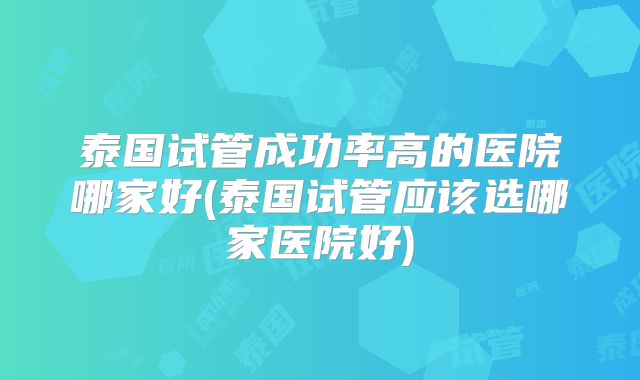 泰国试管成功率高的医院哪家好(泰国试管应该选哪家医院好)