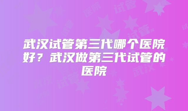 武汉试管第三代哪个医院好？武汉做第三代试管的医院