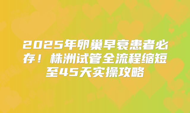 2025年卵巢早衰患者必存！株洲试管全流程缩短至45天实操攻略