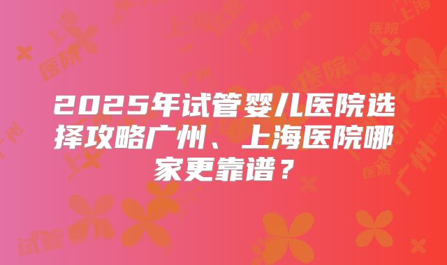 2025年试管婴儿医院选择攻略广州、上海医院哪家更靠谱？