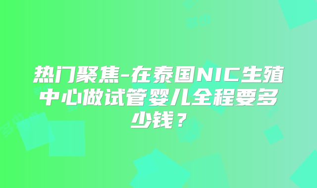 热门聚焦-在泰国NIC生殖中心做试管婴儿全程要多少钱？
