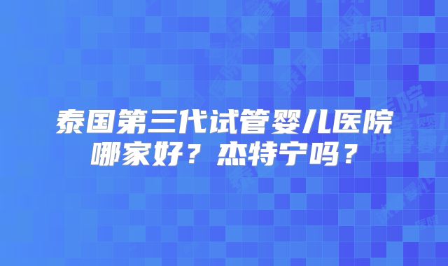泰国第三代试管婴儿医院哪家好?杰特宁吗?