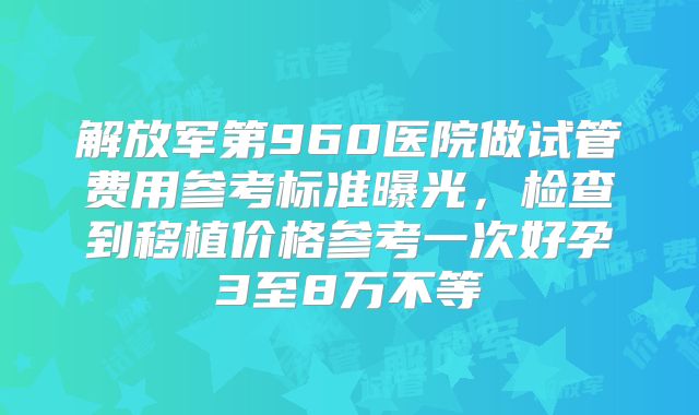 解放军第960医院做试管费用参考标准曝光，检查到移植价格参考一次好孕3至8万不等