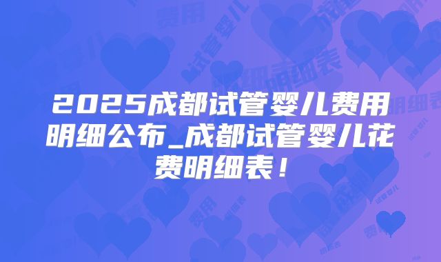 2025成都试管婴儿费用明细公布_成都试管婴儿花费明细表!