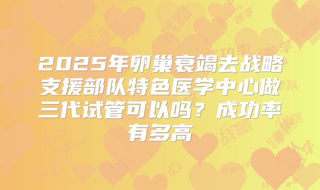 2025年卵巢衰竭去战略支援部队特色医学中心做三代试管可以吗?成功率有多高