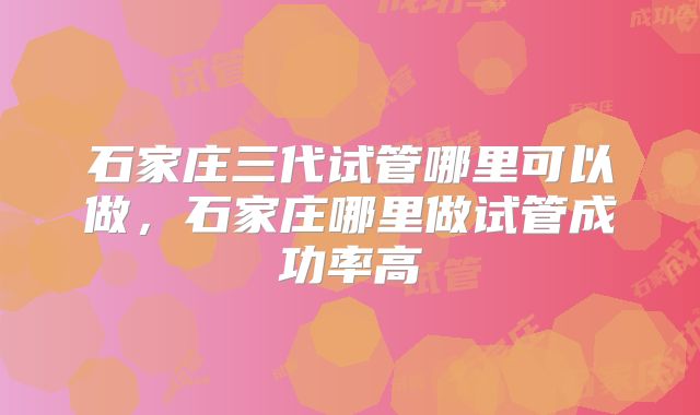石家庄三代试管哪里可以做,石家庄哪里做试管成功率高
