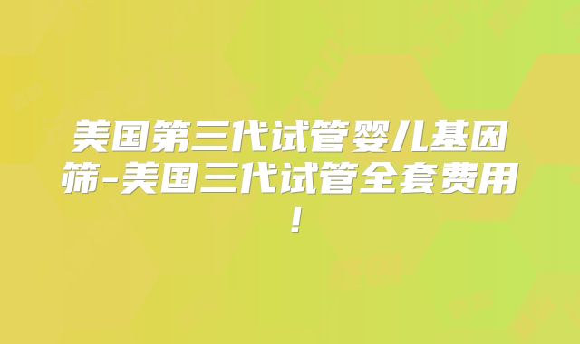 美国第三代试管婴儿基因筛-美国三代试管全套费用！