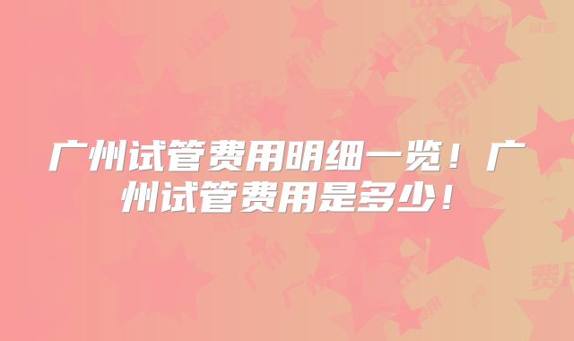 广州试管费用明细一览！广州试管费用是多少！