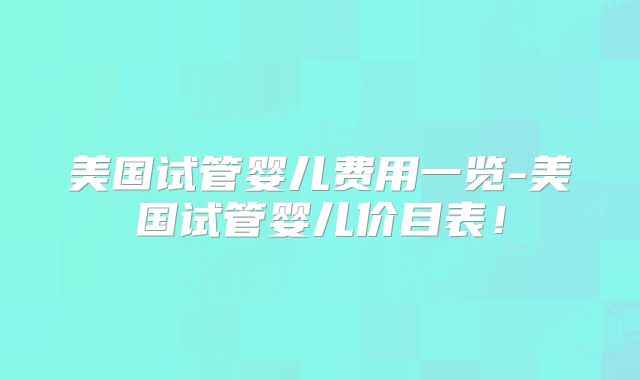 美国试管婴儿费用一览-美国试管婴儿价目表！