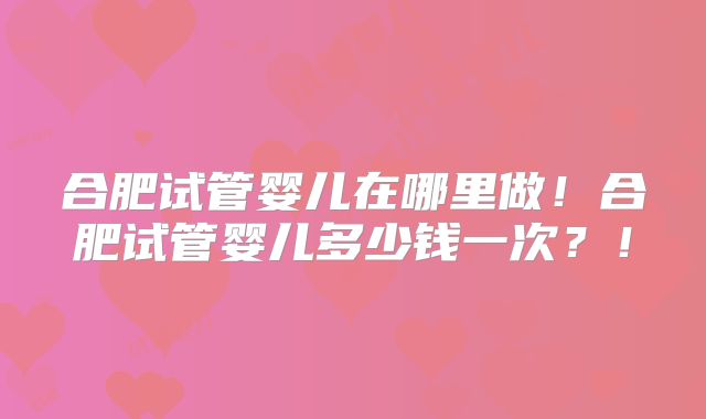 合肥试管婴儿在哪里做！合肥试管婴儿多少钱一次？！