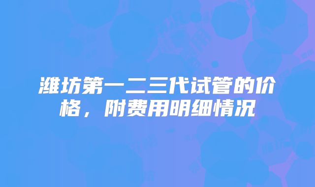 潍坊第一二三代试管的价格，附费用明细情况