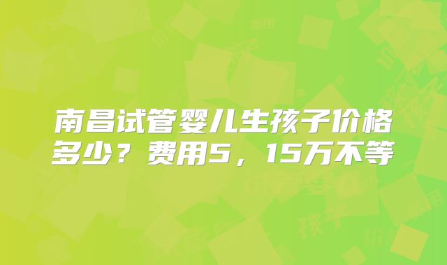 南昌试管婴儿生孩子价格多少？费用5，15万不等