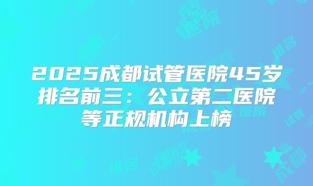 2025成都试管医院45岁排名前三：公立第二医院等正规机构上榜