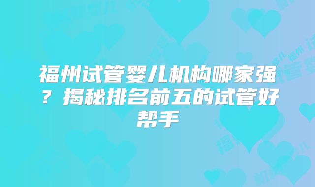 福州试管婴儿机构哪家强？揭秘排名前五的试管好帮手