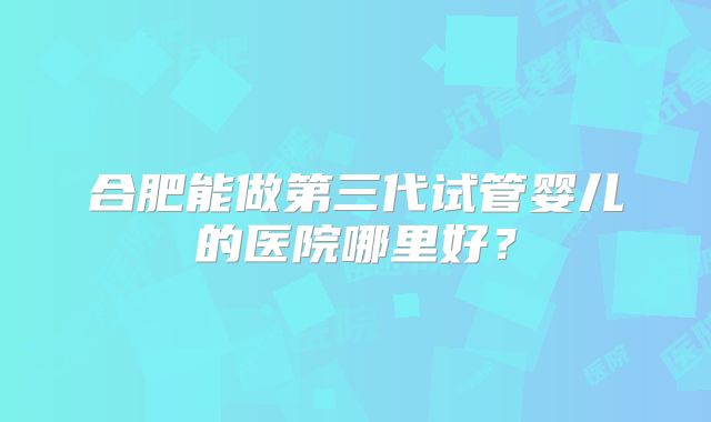 合肥能做第三代试管婴儿的医院哪里好？