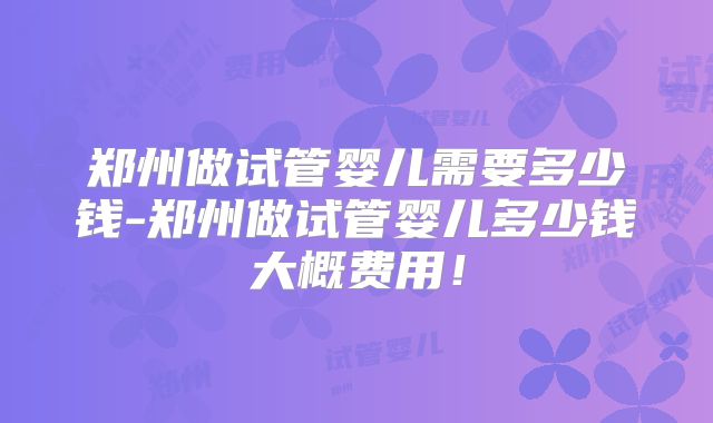 郑州做试管婴儿需要多少钱-郑州做试管婴儿多少钱大概费用！