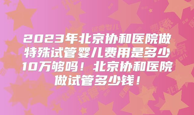 2023年北京协和医院做特殊试管婴儿费用是多少10万够吗！北京协和医院做试管多少钱！