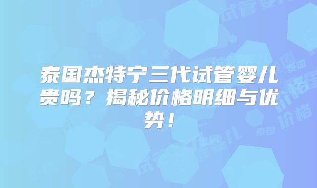 泰国杰特宁三代试管婴儿贵吗？揭秘价格明细与优势！