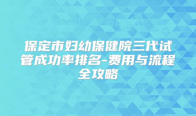 保定市妇幼保健院三代试管成功率排名-费用与流程全攻略