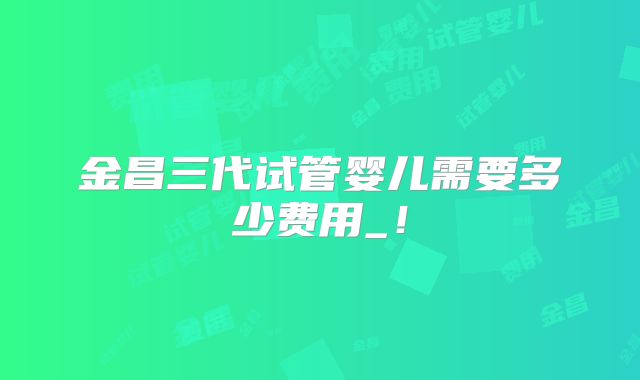 金昌三代试管婴儿需要多少费用_！