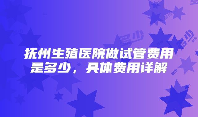 抚州生殖医院做试管费用是多少，具体费用详解