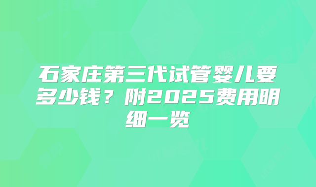石家庄第三代试管婴儿要多少钱？附2025费用明细一览