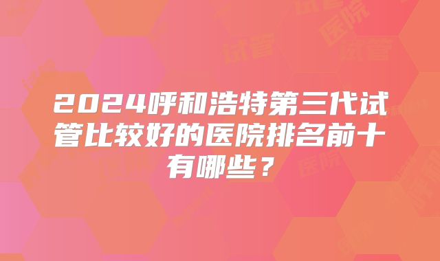 2024呼和浩特第三代试管比较好的医院排名前十有哪些?