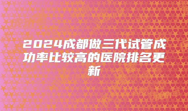 2024成都做三代试管成功率比较高的医院排名更新